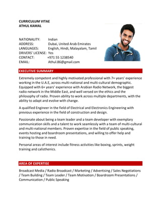 CURRICULUM VITAE
ATHUL KAMAL
NATIONALITY: Indian
ADDRESS: Dubai, United Arab Emirates
LANGUAGES: English, Hindi, Malayalam, Tamil
DRIVERS’ LICENSE: Yes
CONTACT: +971 55 1238540
EMAIL: Athul.86@gmail.com
EXECUTIVE SUMMARY
Extremely competent and highly motivated professional with 7+ years’ experience
working in the U.A.E, across multi-national and multi-cultural demographic.
Equipped with 6+ years’ experience with Arabian Radio Network, the biggest
radio network in the Middle East, and well versed on the ethics and the
philosophy of radio. Proven ability to work across multiple departments, with the
ability to adapt and evolve with change.
A qualified Engineer in the field of Electrical and Electronics Engineering with
previous experience in the field of construction and design.
Passionate about being a team leader and a team developer with exemplary
communication skills and a talent to work seamlessly with a team of multi-cultural
and multi-national members. Proven expertise in the field of public speaking,
events hosting and boardroom presentations, and willing to offer help and
training to those in need.
Personal areas of interest include fitness activities like boxing, sprints, weight
training and calisthenics.
AREA OF EXPERTISE
Broadcast Media / Radio Broadcast / Marketing / Advertising / Sales Negotiations
/ Team Building / Team Leader / Team Motivation / Boardroom Presentations /
Communication / Public Speaking
 