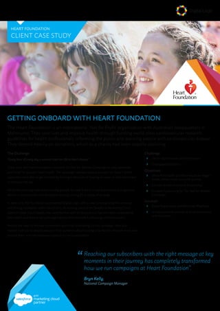 GETTING ONBOARD WITH HEART FOUNDATION
The Heart Foundation is an international ‘Not for Profit’ organisation with Australian headquarters in
Melbourne. They save lives and improve health through funding world-class cardiovascular research,
guidelines for health professionals, informing the public and assisting people with cardiovascular disease.
They depend heavily on donations, which as a charity had been steadily declining.
The Challenge
“Every hour of every day a woman loses her life to heart disease”
Every June, the Heart Foundation runs their Go Red for Women Campaign to raise awareness
and funds for women’s heart health. The campaign revolved around an event on June 11 where
supporters were able to get involved by making a donation or hosting an event at their workplace
or home on the day.
While the campaign had been running globally for over 8 years, it had experienced a progressive
decline in participation and donations recently, calling for a review of strategy.
In early 2015, the Foundation approached Digital Logic with a view to revitalising the campaign
and driving innovation within the charity. As existing users of the Salesforce Marketing Cloud
platform (then ExactTarget), they were familiar with its features but had only been undertaking
basic batch and blast email campaigns across their multiple fundraising communications.
Besides the need to increase conversions and drive fundraising for this campaign, they also
needed a vehicle to steadily educate their audience about hosting a Go Red for Women event, and
provide them with the necessary support to run it successfully.
HEART FOUNDATION
CLIENT CASE STUDY
marketing cloud
partner
Challenge:
ąą Declining donations and fundraisers
ąą Disengaged audience
Objectives:
ąą Move from batch and blast emails to trigger
based, personalised customer journey
ąą Educate audience around fundraising
ąą Increase fundraising for “Go Red for Women
Campaign”
Solution:
ąą Event Registration and Reminder Playbook
ąą 12 step customer journey to drive conversions
and education
“	Reaching our subscribers with the right message at key
moments in their journey has completely transformed
how we run campaigns at Heart Foundation”.
		Bryn Kelly,
National Campaign Manager
 