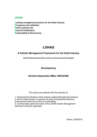 LOHAS
Leading management practices for the Hotel Industry
Occupancy rate utilization
Hotel’s product mix
Award & Certification
Sustainability & Governance
LOHAS
A Holistic Management Framework for the Hotel Industry
Hotel Industry best practices review and some personal thoughts
Developed by
Dimitris Katsarellos MBA, CMCSCBD
This study was prepared with the intention of:
1. Enhancing the literature of the existing Lodging Management practices
2. Aid the Hotel industry to address the issue of operational efficiency
enhancement within the context of sustainability
3. Commercially exploit the merits of the LOHAS Holistic Management
framework wherever applicable
Athens, 20/8/2016
 