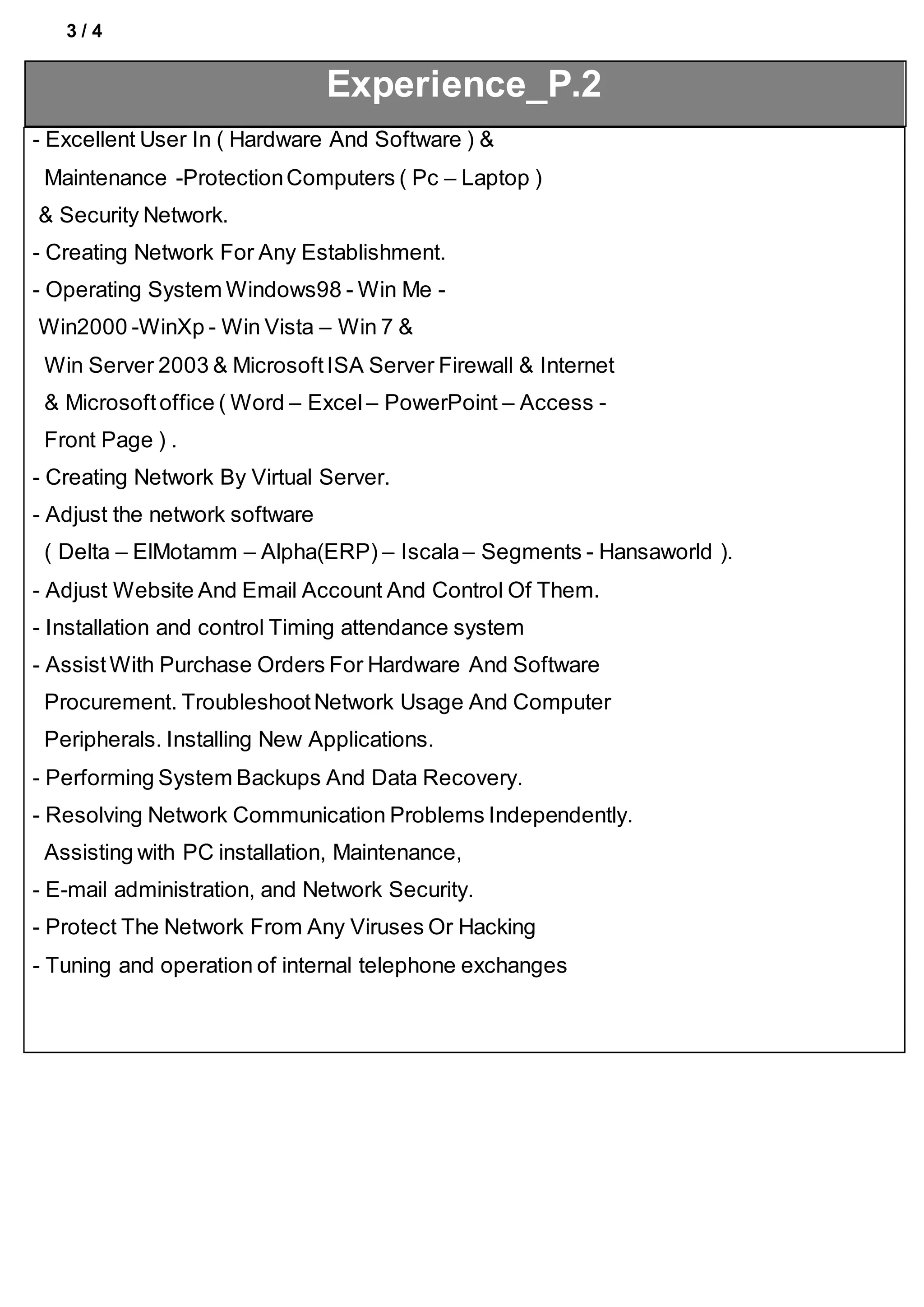 3 / 4
Experience_P.2
- Excellent User In ( Hardware And Software ) &
Maintenance -ProtectionComputers ( Pc – Laptop )
& Security Network.
- Creating Network For Any Establishment.
- Operating System Windows98 - Win Me -
Win2000 -WinXp - Win Vista – Win 7 &
Win Server 2003 & MicrosoftISA Server Firewall & Internet
& Microsoftoffice ( Word – Excel – PowerPoint – Access -
Front Page ) .
- Creating Network By Virtual Server.
- Adjust the network software
( Delta – ElMotamm – Alpha(ERP) – Iscala– Segments - Hansaworld ).
- Adjust Website And Email Account And Control Of Them.
- Installation and control Timing attendance system
- AssistWith Purchase Orders For Hardware And Software
Procurement. TroubleshootNetwork Usage And Computer
Peripherals. Installing New Applications.
- Performing System Backups And Data Recovery.
- Resolving Network Communication Problems Independently.
Assisting with PC installation, Maintenance,
- E-mail administration, and Network Security.
- Protect The Network From Any Viruses Or Hacking
- Tuning and operation of internal telephone exchanges
 