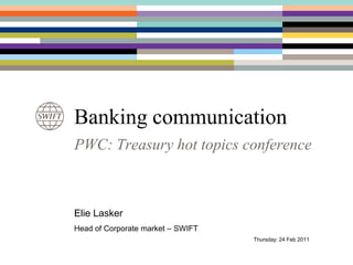 Banking communication PWC: Treasury hot topics conference Elie Lasker Head of Corporate market – SWIFT 					  Thursday: 24 Feb 2011 