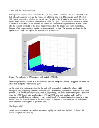A trial with clock synchronization.
In the previous section, it was shown that the LOS peaks shifted over time. This was attributed to the
lack of synchronization between the clocks. An additional trial, with PN sequence length 63, clock
32KHz and synchronized clocks, was carried out. The plot of fig. 17a clearly shows that there is not
even a single sample of variation in the location of the LOS peak. Thus the above assertion is correct:
a mismatch in the clocks of the receiver and transmitter causes the LOS peaks to shift in time. Note
also the constant amplitude of the peak. Recall the assertion that counts spill over between bins,
because of the clock mismatch, causing the peak amplitude to vary. The constant amplitude for the
synchronized clock case implies that this assertion is also correct.
Figure 17a – A length 63 PN sequence, with a clock of 32KHz.
With the synchronized clocks, it is also clear that there are multipaths present. It appears that there are
about four multipaths in the above figure.
At this point, it is worth mentioning that the trials with mismatched clocks didn't always yield
intelligible data, depending on the USRP boards used. For instance, when the USRP boards with serial
numbers 3878 and 3876 were pair as Rx and Tx, respectively, the results were unintelligible. However,
when the USRP boards with serial numbers 3878 and 3874 were used together, as Rx and Tx,
respectively, useful data was collected. It may be that board 3876 wasn't functioning properly, or that
its clock was too far off from that of the other boards. It appeared to be transmitting, so perhaps the
clock mismatch was too great to get usable data.
The doppler shift.
A trial was done wherein the receiver was moved rapidly back and forth, by hand. In theory, this
causes a doppler shift given by
 