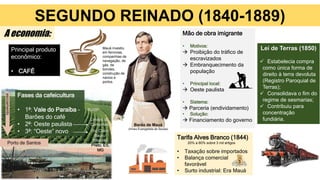 SEGUNDO REINADO (1840-1889)
Principal produto
econômico:
• CAFÉ
Mão de obra imigrante
• Motivos:
 Proibição do tráfico de
escravizados
 Embranquecimento da
população
• Principal local:
 Oeste paulista
• Sistema:
 Parceria (endividamento)
• Solução:
 Financiamento do governo
Tarifa Alves Branco (1844)
• Taxação sobre importados
• Balança comercial
favorável
• Surto industrial: Era Mauá
Dom Pedro II
A economia:
Lei de Terras (1850)
 Estabelecia compra
como única forma de
direito à terra devoluta
(Registro Paroquial de
Terras);
 Consolidava o fim do
regime de sesmarias;
 Contribuiu para
concentração
fundiária.
Barão de Mauá
(Irineu Evangelista de Sousa)
Mauá investiu
em ferrovias,
companhias de
navegação, de
gás, de
bondes,
construção de
navios e
portos.
20% a 60% sobre 3 mil artigos
Fases da cafeicultura
• 1ª: Vale do Paraíba –
Barões do café
• 2ª: Oeste paulista
• 3ª: “Oeste” novo
RJ/SP
Limites de
Campinas
escoamento
Porto de Santos
Rio Claro,
Bauru,
Ribeirão
Preto, ES,
MG
 