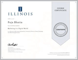 EDUCA
T
ION FOR EVE
R
YONE
CO
U
R
S
E
C E R T I F
I
C
A
TE
COURSE
CERTIFICATE
JUNE 03, 2016
Puja Bhatia
Marketing in a Digital World
an online non-credit course authorized by University of Illinois at Urbana-Champaign
and offered through Coursera
has successfully completed
Aric Rindfleisch
John M. Jones Professor of Marketing
Head of the Department of Business Administration
College of Business
University of Illinois at Urbana-Champaign
Verify at coursera.org/verify/ZDCJ52MWV22X
Coursera has confirmed the identity of this individual and
their participation in the course.
 