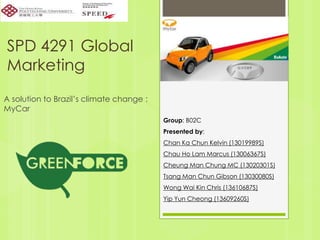 SPD 4291 Global
Marketing
A solution to Brazil’s climate change :
MyCar
Group: B02C
Presented by:
Chan Ka Chun Kelvin (13019989S)
Chau Ho Lam Marcus (13006367S)
Cheung Man Chung MC (13020301S)
Tsang Man Chun Gibson (13030080S)
Wong Wai Kin Chris (13610687S)
Yip Yun Cheong (13609260S)
 