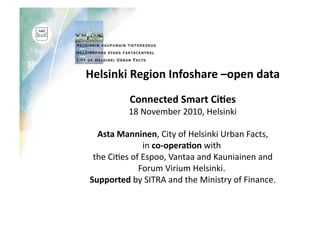Helsinki	
  Region	
  Infoshare	
  –open	
  data	
  
Connected	
  Smart	
  Ci9es	
  
18	
  November	
  2010,	
  Helsinki	
  
	
  Asta	
  Manninen,	
  City	
  of	
  Helsinki	
  Urban	
  Facts,	
  	
  
in	
  co-­‐opera9on	
  with	
  	
  
the	
  Ci>es	
  of	
  Espoo,	
  Vantaa	
  and	
  Kauniainen	
  and	
  
Forum	
  Virium	
  Helsinki.	
  	
  
Supported	
  by	
  SITRA	
  and	
  the	
  Ministry	
  of	
  Finance.	
  
	
   	
  	
  
 