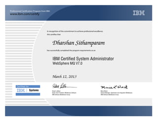 www.ibm.com/certify
Professional Certification Program from IBM.
Certiﬁed for
Systems
In recognition of the commitment to achieve professional excellence,
this certifies that
has successfully completed the program requirements as an
Dharshan Sithamparam
Y
IBM Software Middleware Group
IBM Certified System Administrator
Marie Wieck
March 12, 2013
General Manager, Application and Integration Middleware
x
IBM Software Middleware Group
Robert LeBlanc
WebSphere MQ V7.0
Senior Vice President, Middleware Software
 