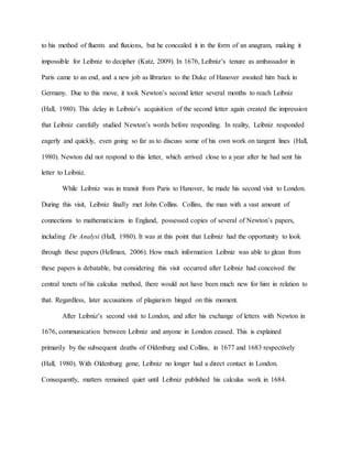 to his method of fluents and fluxions, but he concealed it in the form of an anagram, making it
impossible for Leibniz to decipher (Katz, 2009). In 1676, Leibniz’s tenure as ambassador in
Paris came to an end, and a new job as librarian to the Duke of Hanover awaited him back in
Germany. Due to this move, it took Newton’s second letter several months to reach Leibniz
(Hall, 1980). This delay in Leibniz’s acquisition of the second letter again created the impression
that Leibniz carefully studied Newton’s words before responding. In reality, Leibniz responded
eagerly and quickly, even going so far as to discuss some of his own work on tangent lines (Hall,
1980). Newton did not respond to this letter, which arrived close to a year after he had sent his
letter to Leibniz.
While Leibniz was in transit from Paris to Hanover, he made his second visit to London.
During this visit, Leibniz finally met John Collins. Collins, the man with a vast amount of
connections to mathematicians in England, possessed copies of several of Newton’s papers,
including De Analysi (Hall, 1980). It was at this point that Leibniz had the opportunity to look
through these papers (Hellman, 2006). How much information Leibniz was able to glean from
these papers is debatable, but considering this visit occurred after Leibniz had conceived the
central tenets of his calculus method, there would not have been much new for him in relation to
that. Regardless, later accusations of plagiarism hinged on this moment.
After Leibniz’s second visit to London, and after his exchange of letters with Newton in
1676, communication between Leibniz and anyone in London ceased. This is explained
primarily by the subsequent deaths of Oldenburg and Collins, in 1677 and 1683 respectively
(Hall, 1980). With Oldenburg gone, Leibniz no longer had a direct contact in London.
Consequently, matters remained quiet until Leibniz published his calculus work in 1684.
 