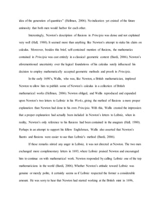 idea of the generation of quantities” (Hellman, 2006). No indication yet existed of the future
animosity that both men would harbor for each other.
Interestingly, Newton’s description of fluxions in Principia was dense and not explained
very well (Hall, 1980). It seemed more than anything like Newton’s attempt to stake his claim on
calculus. Moreover, besides this brief, self-contained mention of fluxions, the mathematics
contained in Principia was cast entirely in a classical geometric context (Bardi, 2006). Newton’s
aforementioned uncertainty over the logical foundations of his calculus surely influenced his
decision to employ mathematically accepted geometric methods and proofs in Principia.
In the early 1690’s, Wallis, who was, like Newton, a British mathematician, implored
Newton to allow him to publish some of Newton’s calculus in a collection of British
mathematical works (Hellman, 2006). Newton obliged, and Wallis reproduced and expanded
upon Newton’s two letters to Leibniz in his Works, giving the method of fluxions a more proper
explanation than Newton had done in his own Principia. With this, Wallis created the impression
that a proper explanation had actually been included in Newton’s letters to Leibniz, when in
reality, Newton’s only reference to his fluxions had been contained in the anagram (Hall, 1980).
Perhaps in an attempt to support his fellow Englishman, Wallis also asserted that Newton’s
fluents and fluxions were easier to use than Leibniz’s method (Bardi, 2006).
If these remarks stirred any anger in Leibniz, it was not directed at Newton. The two men
exchanged more complimentary letters in 1693, where Leibniz praised Newton and encouraged
him to continue on with mathematical work. Newton responded by calling Leibniz one of the top
mathematicians in the world (Bardi, 2006). Whether Newton’s attitude toward Leibniz was
genuine or merely polite, it certainly seems as if Leibniz respected the former a considerable
amount. He was sorry to hear that Newton had started working at the British mint in 1696,
 