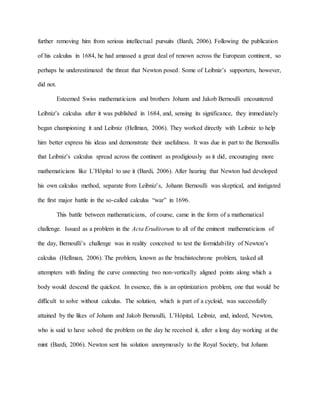 further removing him from serious intellectual pursuits (Bardi, 2006). Following the publication
of his calculus in 1684, he had amassed a great deal of renown across the European continent, so
perhaps he underestimated the threat that Newton posed. Some of Leibniz’s supporters, however,
did not.
Esteemed Swiss mathematicians and brothers Johann and Jakob Bernoulli encountered
Leibniz’s calculus after it was published in 1684, and, sensing its significance, they immediately
began championing it and Leibniz (Hellman, 2006). They worked directly with Leibniz to help
him better express his ideas and demonstrate their usefulness. It was due in part to the Bernoullis
that Leibniz’s calculus spread across the continent as prodigiously as it did, encouraging more
mathematicians like L’Hôpital to use it (Bardi, 2006). After hearing that Newton had developed
his own calculus method, separate from Leibniz’s, Johann Bernoulli was skeptical, and instigated
the first major battle in the so-called calculus “war” in 1696.
This battle between mathematicians, of course, came in the form of a mathematical
challenge. Issued as a problem in the Acta Eruditorum to all of the eminent mathematicians of
the day, Bernoulli’s challenge was in reality conceived to test the formidability of Newton’s
calculus (Hellman, 2006). The problem, known as the brachistochrone problem, tasked all
attempters with finding the curve connecting two non-vertically aligned points along which a
body would descend the quickest. In essence, this is an optimization problem, one that would be
difficult to solve without calculus. The solution, which is part of a cycloid, was successfully
attained by the likes of Johann and Jakob Bernoulli, L’Hôpital, Leibniz, and, indeed, Newton,
who is said to have solved the problem on the day he received it, after a long day working at the
mint (Bardi, 2006). Newton sent his solution anonymously to the Royal Society, but Johann
 