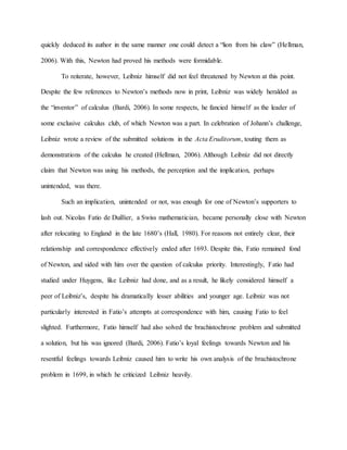 quickly deduced its author in the same manner one could detect a “lion from his claw” (Hellman,
2006). With this, Newton had proved his methods were formidable.
To reiterate, however, Leibniz himself did not feel threatened by Newton at this point.
Despite the few references to Newton’s methods now in print, Leibniz was widely heralded as
the “inventor” of calculus (Bardi, 2006). In some respects, he fancied himself as the leader of
some exclusive calculus club, of which Newton was a part. In celebration of Johann’s challenge,
Leibniz wrote a review of the submitted solutions in the Acta Eruditorum, touting them as
demonstrations of the calculus he created (Hellman, 2006). Although Leibniz did not directly
claim that Newton was using his methods, the perception and the implication, perhaps
unintended, was there.
Such an implication, unintended or not, was enough for one of Newton’s supporters to
lash out. Nicolas Fatio de Duillier, a Swiss mathematician, became personally close with Newton
after relocating to England in the late 1680’s (Hall, 1980). For reasons not entirely clear, their
relationship and correspondence effectively ended after 1693. Despite this, Fatio remained fond
of Newton, and sided with him over the question of calculus priority. Interestingly, Fatio had
studied under Huygens, like Leibniz had done, and as a result, he likely considered himself a
peer of Leibniz’s, despite his dramatically lesser abilities and younger age. Leibniz was not
particularly interested in Fatio’s attempts at correspondence with him, causing Fatio to feel
slighted. Furthermore, Fatio himself had also solved the brachistochrone problem and submitted
a solution, but his was ignored (Bardi, 2006). Fatio’s loyal feelings towards Newton and his
resentful feelings towards Leibniz caused him to write his own analysis of the brachistochrone
problem in 1699, in which he criticized Leibniz heavily.
 