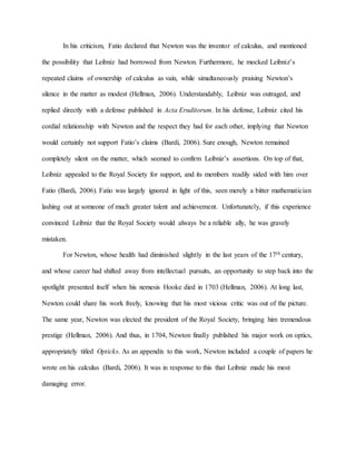 In his criticism, Fatio declared that Newton was the inventor of calculus, and mentioned
the possibility that Leibniz had borrowed from Newton. Furthermore, he mocked Leibniz’s
repeated claims of ownership of calculus as vain, while simultaneously praising Newton’s
silence in the matter as modest (Hellman, 2006). Understandably, Leibniz was outraged, and
replied directly with a defense published in Acta Eruditorum. In his defense, Leibniz cited his
cordial relationship with Newton and the respect they had for each other, implying that Newton
would certainly not support Fatio’s claims (Bardi, 2006). Sure enough, Newton remained
completely silent on the matter, which seemed to confirm Leibniz’s assertions. On top of that,
Leibniz appealed to the Royal Society for support, and its members readily sided with him over
Fatio (Bardi, 2006). Fatio was largely ignored in light of this, seen merely a bitter mathematician
lashing out at someone of much greater talent and achievement. Unfortunately, if this experience
convinced Leibniz that the Royal Society would always be a reliable ally, he was gravely
mistaken.
For Newton, whose health had diminished slightly in the last years of the 17th century,
and whose career had shifted away from intellectual pursuits, an opportunity to step back into the
spotlight presented itself when his nemesis Hooke died in 1703 (Hellman, 2006). At long last,
Newton could share his work freely, knowing that his most vicious critic was out of the picture.
The same year, Newton was elected the president of the Royal Society, bringing him tremendous
prestige (Hellman, 2006). And thus, in 1704, Newton finally published his major work on optics,
appropriately titled Opticks. As an appendix to this work, Newton included a couple of papers he
wrote on his calculus (Bardi, 2006). It was in response to this that Leibniz made his most
damaging error.
 