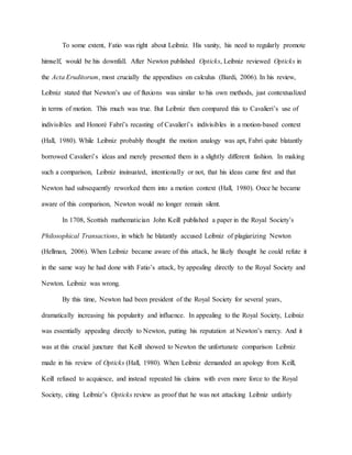To some extent, Fatio was right about Leibniz. His vanity, his need to regularly promote
himself, would be his downfall. After Newton published Opticks, Leibniz reviewed Opticks in
the Acta Eruditorum, most crucially the appendixes on calculus (Bardi, 2006). In his review,
Leibniz stated that Newton’s use of fluxions was similar to his own methods, just contextualized
in terms of motion. This much was true. But Leibniz then compared this to Cavalieri’s use of
indivisibles and Honoré Fabri’s recasting of Cavalieri’s indivisibles in a motion-based context
(Hall, 1980). While Leibniz probably thought the motion analogy was apt, Fabri quite blatantly
borrowed Cavalieri’s ideas and merely presented them in a slightly different fashion. In making
such a comparison, Leibniz insinuated, intentionally or not, that his ideas came first and that
Newton had subsequently reworked them into a motion context (Hall, 1980). Once he became
aware of this comparison, Newton would no longer remain silent.
In 1708, Scottish mathematician John Keill published a paper in the Royal Society’s
Philosophical Transactions, in which he blatantly accused Leibniz of plagiarizing Newton
(Hellman, 2006). When Leibniz became aware of this attack, he likely thought he could refute it
in the same way he had done with Fatio’s attack, by appealing directly to the Royal Society and
Newton. Leibniz was wrong.
By this time, Newton had been president of the Royal Society for several years,
dramatically increasing his popularity and influence. In appealing to the Royal Society, Leibniz
was essentially appealing directly to Newton, putting his reputation at Newton’s mercy. And it
was at this crucial juncture that Keill showed to Newton the unfortunate comparison Leibniz
made in his review of Opticks (Hall, 1980). When Leibniz demanded an apology from Keill,
Keill refused to acquiesce, and instead repeated his claims with even more force to the Royal
Society, citing Leibniz’s Opticks review as proof that he was not attacking Leibniz unfairly
 