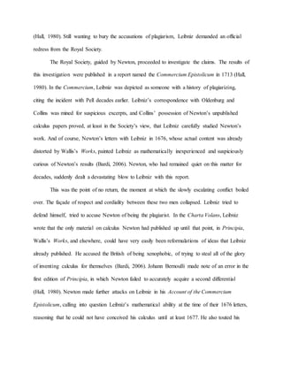 (Hall, 1980). Still wanting to bury the accusations of plagiarism, Leibniz demanded an official
redress from the Royal Society.
The Royal Society, guided by Newton, proceeded to investigate the claims. The results of
this investigation were published in a report named the Commercium Epistolicum in 1713 (Hall,
1980). In the Commercium, Leibniz was depicted as someone with a history of plagiarizing,
citing the incident with Pell decades earlier. Leibniz’s correspondence with Oldenburg and
Collins was mined for suspicious excerpts, and Collins’ possession of Newton’s unpublished
calculus papers proved, at least in the Society’s view, that Leibniz carefully studied Newton’s
work. And of course, Newton’s letters with Leibniz in 1676, whose actual content was already
distorted by Wallis’s Works, painted Leibniz as mathematically inexperienced and suspiciously
curious of Newton’s results (Bardi, 2006). Newton, who had remained quiet on this matter for
decades, suddenly dealt a devastating blow to Leibniz with this report.
This was the point of no return, the moment at which the slowly escalating conflict boiled
over. The façade of respect and cordiality between these two men collapsed. Leibniz tried to
defend himself, tried to accuse Newton of being the plagiarist. In the Charta Volans, Leibniz
wrote that the only material on calculus Newton had published up until that point, in Principia,
Wallis’s Works, and elsewhere, could have very easily been reformulations of ideas that Leibniz
already published. He accused the British of being xenophobic, of trying to steal all of the glory
of inventing calculus for themselves (Bardi, 2006). Johann Bernoulli made note of an error in the
first edition of Principia, in which Newton failed to accurately acquire a second differential
(Hall, 1980). Newton made further attacks on Leibniz in his Account of the Commercium
Epistolicum, calling into question Leibniz’s mathematical ability at the time of their 1676 letters,
reasoning that he could not have conceived his calculus until at least 1677. He also touted his
 