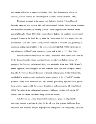 own method of fluxions as superior to Leibniz’s (Hall, 1980). In subsequent editions of
Principia, Newton removed the acknowledgment of Leibniz entirely (Hellman, 2006).
The dispute continued in this manner until Leibniz’s death in 1716, and beyond,
becoming more and more personal with each barb exchanged. Leibniz, having become desperate,
tried to reframe the conflict by attacking Newton’s theory of gravitational attraction and his
general philosophy (Bardi, 2006). But it was too late for Leibniz. His credibility was irreparably
damaged the moment the Royal Society issued the Commercium. And there was no chance for
reconciliation. Even after Leibniz’s death, Newton continued to bolster his case, publishing an
even more scathing second edition of the Commercium in 1722 (Hall, 1980). Newton did not
stop advocating for himself at the expense of Leibniz until he died in 1727 (Hall, 1980).
After the deaths of both Newton and Leibniz, the residual effects of this “war” could be
felt for decades thereafter. It may seem that Newton prevailed over Leibniz in terms of
perception, but Newton’s mathematical victory was not decisive in the least. While Newton’s
British supporters, who worshipped him with an intense fervor, continued to employ fluxions
long after Newton was dead, the European continental mathematicians, led by the Bernoullis,
used Leibniz’s notation to make significantly greater advances in the 18th and 19th centuries
(Hellman, 2006). British mathematicians, who remained passionately loyal to Newton, ignored
these advances made possible by Leibniz’s formulations and consequently fell behind (Bardi,
2006). This schism in the mathematical community stubbornly persisted well into the 19th
century, until the calculus of Leibniz slowly became the standard.
Both Newton and Leibniz demonstrated mathematical genius in independently
developing calculus as we know it today. But like all men, these geniuses had human flaws,
insecurities that ultimately betrayed deeper passions and egotism. And consequently, one of the
 