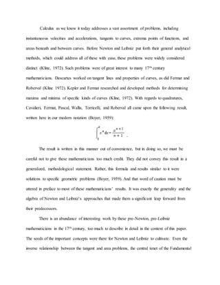 Calculus as we know it today addresses a vast assortment of problems, including
instantaneous velocities and accelerations, tangents to curves, extrema points of functions, and
areas beneath and between curves. Before Newton and Leibniz put forth their general analytical
methods, which could address all of these with ease, these problems were widely considered
distinct (Kline, 1972). Such problems were of great interest to many 17th century
mathematicians. Descartes worked on tangent lines and properties of curves, as did Fermat and
Roberval (Kline 1972). Kepler and Fermat researched and developed methods for determining
maxima and minima of specific kinds of curves (Kline, 1972). With regards to quadratures,
Cavalieri, Fermat, Pascal, Wallis, Torricelli, and Roberval all came upon the following result,
written here in our modern notation (Boyer, 1959):
The result is written in this manner out of convenience, but in doing so, we must be
careful not to give these mathematicians too much credit. They did not convey this result in a
generalized, methodological statement. Rather, this formula and results similar to it were
solutions to specific geometric problems (Boyer, 1959). And that word of caution must be
uttered in preface to most of these mathematicians’ results. It was exactly the generality and the
algebra of Newton and Leibniz’s approaches that made them a significant leap forward from
their predecessors.
There is an abundance of interesting work by these pre-Newton, pre-Leibniz
mathematicians in the 17th century, too much to describe in detail in the context of this paper.
The seeds of the important concepts were there for Newton and Leibniz to cultivate. Even the
inverse relationship between the tangent and area problems, the central tenet of the Fundamental
 