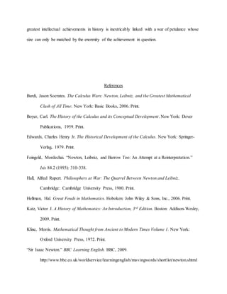greatest intellectual achievements in history is inextricably linked with a war of petulance whose
size can only be matched by the enormity of the achievement in question.
References
Bardi, Jason Socrates. The Calculus Wars: Newton, Leibniz, and the Greatest Mathematical
Clash of All Time. New York: Basic Books, 2006. Print.
Boyer, Carl. The History of the Calculus and its Conceptual Development. New York: Dover
Publications, 1959. Print.
Edwards, Charles Henry Jr. The Historical Development of the Calculus. New York: Springer-
Verlag, 1979. Print.
Feingold, Mordechai. “Newton, Leibniz, and Barrow Too: An Attempt at a Reinterpretation.”
Isis 84.2 (1993): 310-338.
Hall, Alfred Rupert. Philosophers at War: The Quarrel Between Newton and Leibniz.
Cambridge: Cambridge University Press, 1980. Print.
Hellman, Hal. Great Feuds in Mathematics. Hoboken: John Wiley & Sons, Inc., 2006. Print.
Katz, Victor J. A History of Mathematics: An Introduction, 3rd Edition. Boston: Addison-Wesley,
2009. Print.
Kline, Morris. Mathematical Thought from Ancient to Modern Times Volume 1. New York:
Oxford University Press, 1972. Print.
“Sir Isaac Newton.” BBC Learning English. BBC, 2009.
http://www.bbc.co.uk/worldservice/learningenglish/movingwords/shortlist/newton.shtml
 