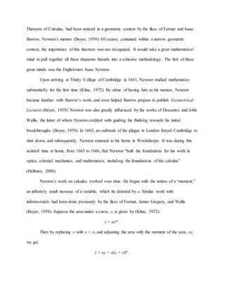 Theorem of Calculus, had been noticed in a geometric context by the likes of Fermat and Isaac
Barrow, Newton’s mentor (Boyer, 1959). Of course, contained within a narrow geometric
context, the importance of this theorem was not recognized. It would take a great mathematical
mind to pull together all these disparate threads into a cohesive methodology. The first of these
great minds was the Englishman Isaac Newton.
Upon arriving at Trinity College of Cambridge in 1661, Newton studied mathematics
substantially for the first time (Kline, 1972). By virtue of having him as his mentor, Newton
became familiar with Barrow’s work, and even helped Barrow prepare to publish Geometrical
Lectures (Boyer, 1959). Newton was also greatly influenced by the works of Descartes and John
Wallis, the latter of whom Newton credited with guiding his thinking towards his initial
breakthroughs (Boyer, 1959). In 1665, an outbreak of the plague in London forced Cambridge to
shut down, and subsequently, Newton returned to his home in Woolsthorpe. It was during this
isolated time at home, from 1665 to 1666, that Newton “built the foundations for his work in
optics, celestial mechanics, and mathematics, including the foundations of the calculus”
(Hellman, 2006).
Newton’s work on calculus evolved over time. He began with the notion of a “moment,”
an infinitely small increase of a variable, which he denoted by o. Similar work with
infinitesimals had been done previously by the likes of Fermat, James Gregory, and Wallis
(Boyer, 1959). Suppose the area under a curve, z, is given by (Kline, 1972):
z = axm .
Then by replacing x with x + o, and adjusting the area with the moment of the area, oy,
we get:
z + oy = a(x + o)m .
 