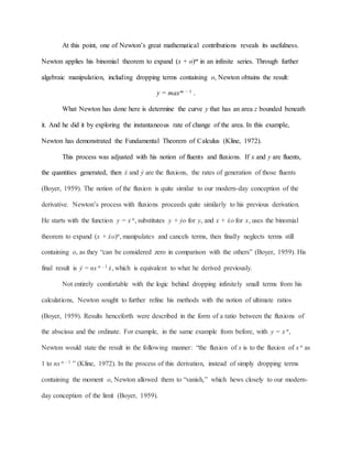 At this point, one of Newton’s great mathematical contributions reveals its usefulness.
Newton applies his binomial theorem to expand (x + o)m in an infinite series. Through further
algebraic manipulation, including dropping terms containing o, Newton obtains the result:
y = maxm – 1 .
What Newton has done here is determine the curve y that has an area z bounded beneath
it. And he did it by exploring the instantaneous rate of change of the area. In this example,
Newton has demonstrated the Fundamental Theorem of Calculus (Kline, 1972).
This process was adjusted with his notion of fluents and fluxions. If x and y are fluents,
the quantities generated, then ẋ and ẏ are the fluxions, the rates of generation of those fluents
(Boyer, 1959). The notion of the fluxion is quite similar to our modern-day conception of the
derivative. Newton’s process with fluxions proceeds quite similarly to his previous derivation.
He starts with the function y = x n, substitutes y + ẏo for y, and x + ẋo for x, uses the binomial
theorem to expand (x + ẋo)n, manipulates and cancels terms, then finally neglects terms still
containing o, as they “can be considered zero in comparison with the others” (Boyer, 1959). His
final result is ẏ = nx n – 1 ẋ, which is equivalent to what he derived previously.
Not entirely comfortable with the logic behind dropping infinitely small terms from his
calculations, Newton sought to further refine his methods with the notion of ultimate ratios
(Boyer, 1959). Results henceforth were described in the form of a ratio between the fluxions of
the abscissa and the ordinate. For example, in the same example from before, with y = x n,
Newton would state the result in the following manner: “the fluxion of x is to the fluxion of x n as
1 to nx n – 1 ” (Kline, 1972). In the process of this derivation, instead of simply dropping terms
containing the moment o, Newton allowed them to “vanish,” which hews closely to our modern-
day conception of the limit (Boyer, 1959).
 