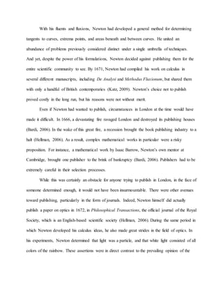 With his fluents and fluxions, Newton had developed a general method for determining
tangents to curves, extrema points, and areas beneath and between curves. He united an
abundance of problems previously considered distinct under a single umbrella of techniques.
And yet, despite the power of his formulations, Newton decided against publishing them for the
entire scientific community to see. By 1671, Newton had compiled his work on calculus in
several different manuscripts, including De Analysi and Methodus Fluxionum, but shared them
with only a handful of British contemporaries (Katz, 2009). Newton’s choice not to publish
proved costly in the long run, but his reasons were not without merit.
Even if Newton had wanted to publish, circumstances in London at the time would have
made it difficult. In 1666, a devastating fire ravaged London and destroyed its publishing houses
(Bardi, 2006). In the wake of this great fire, a recession brought the book publishing industry to a
halt (Hellman, 2006). As a result, complex mathematical works in particular were a risky
proposition. For instance, a mathematical work by Isaac Barrow, Newton’s own mentor at
Cambridge, brought one publisher to the brink of bankruptcy (Bardi, 2006). Publishers had to be
extremely careful in their selection processes.
While this was certainly an obstacle for anyone trying to publish in London, in the face of
someone determined enough, it would not have been insurmountable. There were other avenues
toward publishing, particularly in the form of journals. Indeed, Newton himself did actually
publish a paper on optics in 1672, in Philosophical Transactions, the official journal of the Royal
Society, which is an English-based scientific society (Hellman, 2006). During the same period in
which Newton developed his calculus ideas, he also made great strides in the field of optics. In
his experiments, Newton determined that light was a particle, and that white light consisted of all
colors of the rainbow. These assertions were in direct contrast to the prevailing opinion of the
 