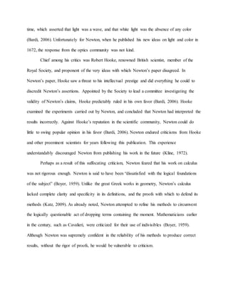 time, which asserted that light was a wave, and that white light was the absence of any color
(Bardi, 2006). Unfortunately for Newton, when he published his new ideas on light and color in
1672, the response from the optics community was not kind.
Chief among his critics was Robert Hooke, renowned British scientist, member of the
Royal Society, and proponent of the very ideas with which Newton’s paper disagreed. In
Newton’s paper, Hooke saw a threat to his intellectual prestige and did everything he could to
discredit Newton’s assertions. Appointed by the Society to lead a committee investigating the
validity of Newton’s claims, Hooke predictably ruled in his own favor (Bardi, 2006). Hooke
examined the experiments carried out by Newton, and concluded that Newton had interpreted the
results incorrectly. Against Hooke’s reputation in the scientific community, Newton could do
little to swing popular opinion in his favor (Bardi, 2006). Newton endured criticisms from Hooke
and other preeminent scientists for years following this publication. This experience
understandably discouraged Newton from publishing his work in the future (Kline, 1972).
Perhaps as a result of this suffocating criticism, Newton feared that his work on calculus
was not rigorous enough. Newton is said to have been “dissatisfied with the logical foundations
of the subject” (Boyer, 1959). Unlike the great Greek works in geometry, Newton’s calculus
lacked complete clarity and specificity in its definitions, and the proofs with which to defend its
methods (Katz, 2009). As already noted, Newton attempted to refine his methods to circumvent
the logically questionable act of dropping terms containing the moment. Mathematicians earlier
in the century, such as Cavalieri, were criticized for their use of indivisibles (Boyer, 1959).
Although Newton was supremely confident in the reliability of his methods to produce correct
results, without the rigor of proofs, he would be vulnerable to criticism.
 
