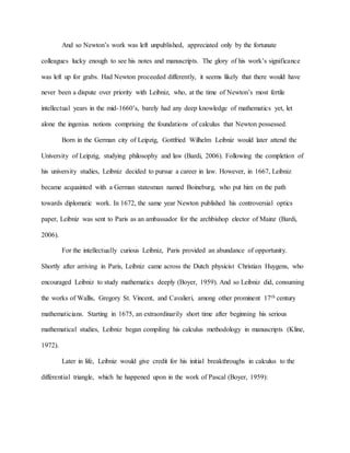 And so Newton’s work was left unpublished, appreciated only by the fortunate
colleagues lucky enough to see his notes and manuscripts. The glory of his work’s significance
was left up for grabs. Had Newton proceeded differently, it seems likely that there would have
never been a dispute over priority with Leibniz, who, at the time of Newton’s most fertile
intellectual years in the mid-1660’s, barely had any deep knowledge of mathematics yet, let
alone the ingenius notions comprising the foundations of calculus that Newton possessed.
Born in the German city of Leipzig, Gottfried Wilhelm Leibniz would later attend the
University of Leipzig, studying philosophy and law (Bardi, 2006). Following the completion of
his university studies, Leibniz decided to pursue a career in law. However, in 1667, Leibniz
became acquainted with a German statesman named Boineburg, who put him on the path
towards diplomatic work. In 1672, the same year Newton published his controversial optics
paper, Leibniz was sent to Paris as an ambassador for the archbishop elector of Mainz (Bardi,
2006).
For the intellectually curious Leibniz, Paris provided an abundance of opportunity.
Shortly after arriving in Paris, Leibniz came across the Dutch physicist Christian Huygens, who
encouraged Leibniz to study mathematics deeply (Boyer, 1959). And so Leibniz did, consuming
the works of Wallis, Gregory St. Vincent, and Cavalieri, among other prominent 17th century
mathematicians. Starting in 1675, an extraordinarily short time after beginning his serious
mathematical studies, Leibniz began compiling his calculus methodology in manuscripts (Kline,
1972).
Later in life, Leibniz would give credit for his initial breakthroughs in calculus to the
differential triangle, which he happened upon in the work of Pascal (Boyer, 1959):
 