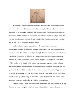 In this figure, Leibniz realized that the tangent line to the curve was determined by the
ratio of the differences in the ordinates and in the abscissas, that the area under the curve was
determined by the summation of infinitely thin rectangles, each with a height corresponding to
the ordinate, and that therefore, the two concepts had an inverse relationship (Boyer, 1959). So
clear was this relationship to Leibniz, he later remarked that “Pascal seemed to have a bandage
over his eyes” for not recognizing it (Boyer, 1959).
And so Leibniz’s calculus spawned from a close examination of sequences,
corresponding sequences of differences, and sums of differences. This quickly evolved into an
analysis of curves. The notation he developed is largely the same notation used in calculus today.
The quantity dx represents the difference in x-values, or abscissas, whereas dy represents the
difference in y-values, or ordinates. Leibniz used an elongated S, ∫, to represent a sum (Kline,
1972). He relied on the strength of his notation to produce many important results, including
what are now known as the power rules for differentiation and integration, the product rule, the
quotient rule (Boyer, 1959), as well as the chain rule, the formula for integration by parts, and
the formula for the volume of a solid of revolution about the x-axis (Kline, 1972). These results
were discovered by Leibniz during the mid-to-late 1670’s, about a decade after Newton came
upon many of the same results, albeit in a different notational form.
Although Leibniz’s work rested on the same questionable logic that Newton’s did, in that
there was no formal conception of the limit, many of the definitions were not clear, and most of
 