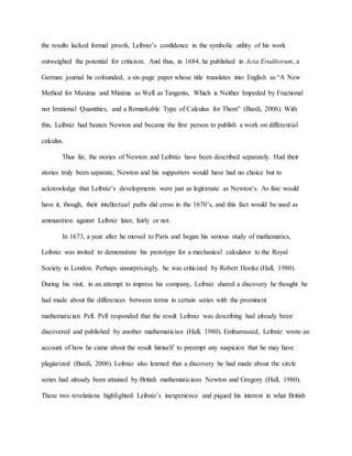 the results lacked formal proofs, Leibniz’s confidence in the symbolic utility of his work
outweighed the potential for criticism. And thus, in 1684, he published in Acta Eruditorum, a
German journal he cofounded, a six-page paper whose title translates into English as “A New
Method for Maxima and Minima as Well as Tangents, Which is Neither Impeded by Fractional
nor Irrational Quantities, and a Remarkable Type of Calculus for Them” (Bardi, 2006). With
this, Leibniz had beaten Newton and became the first person to publish a work on differential
calculus.
Thus far, the stories of Newton and Leibniz have been described separately. Had their
stories truly been separate, Newton and his supporters would have had no choice but to
acknowledge that Leibniz’s developments were just as legitimate as Newton’s. As fate would
have it, though, their intellectual paths did cross in the 1670’s, and this fact would be used as
ammunition against Leibniz later, fairly or not.
In 1673, a year after he moved to Paris and began his serious study of mathematics,
Leibniz was invited to demonstrate his prototype for a mechanical calculator to the Royal
Society in London. Perhaps unsurprisingly, he was criticized by Robert Hooke (Hall, 1980).
During his visit, in an attempt to impress his company, Leibniz shared a discovery he thought he
had made about the differences between terms in certain series with the prominent
mathematician Pell. Pell responded that the result Leibniz was describing had already been
discovered and published by another mathematician (Hall, 1980). Embarrassed, Leibniz wrote an
account of how he came about the result himself to preempt any suspicion that he may have
plagiarized (Bardi, 2006). Leibniz also learned that a discovery he had made about the circle
series had already been attained by British mathematicians Newton and Gregory (Hall, 1980).
These two revelations highlighted Leibniz’s inexperience and piqued his interest in what British
 