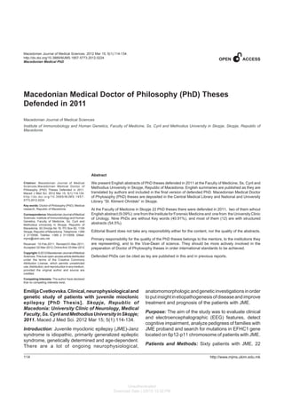 114
Macedonian Medical PhD
http://www.mjms.ukim.edu.mk
Macedonian Journal of Medical Sciences. 2012 Mar 15; 5(1):114-134.
http://dx.doi.org/10.3889/MJMS.1857-5773.2012.0224
Macedonian Medical PhD
Macedonian Medical Doctor of Philosophy (PhD) Theses
Defended in 2011
Macedonian Journal of Medical Sciences
Institute of Immunobiology and Human Genetics, Faculty of Medicine, Ss. Cyril and Methodius University in Skopje, Skopje, Republic of
Macedonia
Citation: Macedonian Journal of Medical
Sciences.Macedonian Medical Doctor of
Philosophy (PhD) Theses Defended in 2011.
Maced J Med Sci. 2012 Mar 15; 5(1):114-134.
http://dx.doi.org/10.3889/MJMS.1957-
5773.2012.0224.
Key words: Doctor of Philosophy (PhD); Medical
research; Republic of Macedonia.
Correspondence:MacedonianJournalofMedical
Sciences. Institute of Immunobiology and Human
Genetics, Faculty of Medicine, Ss. Cyril and
Methodius University in Skopje, Republic of
Macedonia. 50 Divizija No 16, PO Box 60, 1109
Skopje,RepublicofMacedonia.Telephone:+389
2 3110556. Telefax: +389 2 3110558. EMail:
mjms@ukim.edu.mk
Received: 15-Feb-2011; Revised:01-Mar-2011;
Accepted:02-Mar-2012;Onlinefirst:03-Mar-2012
Copyright:©2012MacedonianJournalofMedical
Sciences.Thisisanopen-accessarticledistributed
under the terms of the Creative Commons
Attribution License, which permits unrestricted
use,distribution,andreproductioninanymedium,
provided the original author and source are
credited.
Competing Interests: The author have declared
that no competing interests exist.
Abstract
We present English abstracts of PhD theses defended in 2011 at the Faculty of Medicine, Ss. Cyril and
Methodius University in Skopje, Republic of Macedonia. English summaries are published as they are
translated by authors and included in the final version of defended PhD. Macedonian Medical Doctor
of Phylosophy (PhD) theses are deposited in the Central Medical Library and National and University
Library “St. Kliment Ohridski” in Skopje.
At the Faculty of Medicine in Skopje 22 PhD theses there were defended in 2011, two of them wihout
English abstract (9.09%): one from the Institute for Forensic Medicine and one from the University Clinic
of Urology. Nine PhDs are without Key words (40.91%), and most of them (12) are with structured
abstracts (54.5%).
Editorial Board does not take any responsibility either for the content, nor the quality of the abstracts.
Primary responsibility for the quality of the PhD theses belongs to the mentors, to the institutions they
are representing, and to the Vice-Dean of science. They should be more actively involved in the
preparation of Doctor of Phylosophy theses in order international standards to be achieved.
Defended PhDs can be cited as tey are published in this and in previous reports.
EmilijaCvetkovska.Clinical,neurophysiologicaland
genetic study of patients with juvenile mioclonic
epilepsy [PhD Thesis]. Skopje, Republic of
Macedonia: University Clinic of Neurology, Medical
Faculty,Ss.CyrilandMethodiusUniversityinSkopje;
2011. Maced J Med Sci. 2012 Mar 15; 5(1):114-134.
Introduction: Juvenile myoclonic epilepsy (JME)-Janz
syndrome is idiopathic, primarily generalized epileptic
syndrome, genetically determined and age-dependent.
There are a lot of ongoing neurophysiological,
OPENACCESS
anatomomorphologicandgeneticinvestigationsinorder
toputinsightinetiopathogenesisofdiseaseandimprove
treatment and prognosis of the patients with JME.
Purpose: The aim of the study was to evaluate clinical
and electroencephalographic (EEG) features, detect
cognitive impairment, analyze pedigrees of families with
JME proband and search for mutations in EFHC1 gene
located on 6p12-p11 chromosome of patients with JME.
Patients and Methods: Sixty patients with JME, 22
Unauthenticated
Download Date | 2/5/15 12:32 PM
 