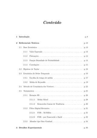 Conteúdo
1 Introdução p. 8
2 Referenciais Teóricos p. 13
2.1 Base Estatística . . . . . . . . . . . . . . . . . . . . . . . . . . . . . . p. 13
2.1.1 Valor Esperado . . . . . . . . . . . . . . . . . . . . . . . . . . p. 13
2.1.2 Flutuações . . . . . . . . . . . . . . . . . . . . . . . . . . . . . p. 14
2.1.3 Função Densidade de Probabilidade . . . . . . . . . . . . . . . p. 14
2.1.4 Correlações . . . . . . . . . . . . . . . . . . . . . . . . . . . . p. 15
2.2 Hipótese de Taylor . . . . . . . . . . . . . . . . . . . . . . . . . . . . p. 16
2.3 Estatística de Séries Temporais . . . . . . . . . . . . . . . . . . . . . p. 16
2.3.1 Escolha do tempo de média . . . . . . . . . . . . . . . . . . . p. 17
2.3.2 Média de Reynolds . . . . . . . . . . . . . . . . . . . . . . . . p. 19
2.4 Método de Covariância dos Vórtices . . . . . . . . . . . . . . . . . . . p. 22
2.5 Tratamentos . . . . . . . . . . . . . . . . . . . . . . . . . . . . . . . . p. 25
2.5.1 Rotação 3D . . . . . . . . . . . . . . . . . . . . . . . . . . . . p. 26
2.5.1.1 Média Móvel . . . . . . . . . . . . . . . . . . . . . . p. 28
2.5.1.2 Removedor Linear de Tendência . . . . . . . . . . . . p. 30
2.5.2 Filtro Digital Recursivo. . . . . . . . . . . . . . . . . . . . . . p. 31
2.5.2.1 FDR - McMillen . . . . . . . . . . . . . . . . . . . . p. 31
2.5.2.2 FDR - por Franceschi e Zardi . . . . . . . . . . . . . p. 32
2.5.3 Alisador tipo Sino Gradual . . . . . . . . . . . . . . . . . . . . p. 34
3 Detalhes Experimentais p. 36
 