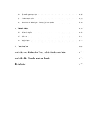3.1 Sítio Experimental . . . . . . . . . . . . . . . . . . . . . . . . . . . . p. 36
3.2 Instrumentação . . . . . . . . . . . . . . . . . . . . . . . . . . . . . . p. 39
3.3 Sistema de Energia e Aquisição de Dados . . . . . . . . . . . . . . . . p. 40
4 Resultados p. 46
4.1 Metodologia . . . . . . . . . . . . . . . . . . . . . . . . . . . . . . . . p. 46
4.2 Fluxos . . . . . . . . . . . . . . . . . . . . . . . . . . . . . . . . . . . p. 54
4.3 Espectros . . . . . . . . . . . . . . . . . . . . . . . . . . . . . . . . . p. 55
5 Conclusões p. 68
Apêndice A -- Estimativa Espectral de Sinais Aleatórios. p. 71
Apêndice B -- Transformada de Fourier p. 74
Referências p. 77
 