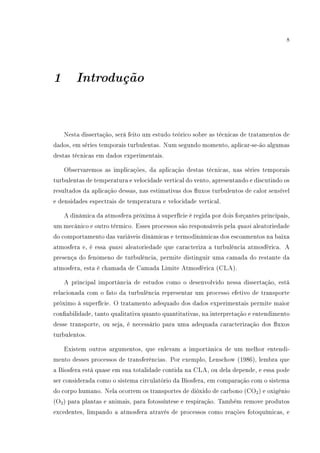 8
1 Introdução
Nesta dissertação, será feito um estudo teórico sobre as técnicas de tratamentos de
dados, em séries temporais turbulentas. Num segundo momento, aplicar-se-ão algumas
destas técnicas em dados experimentais.
Observaremos as implicações, da aplicação destas técnicas, nas séries temporais
turbulentas de temperatura e velocidade vertical do vento, apresentando e discutindo os
resultados da aplicação dessas, nas estimativas dos uxos turbulentos de calor sensível
e densidades espectrais de temperatura e velocidade vertical.
A dinâmica da atmosfera próxima á superfície é regida por dois forçantes principais,
um mecânico e outro térmico. Esses processos são responsáveis pela quasi aleatoriedade
do comportamento das variáveis dinâmicas e termodinâmicas dos escoamentos na baixa
atmosfera e, é essa quasi aleatoriedade que caracteriza a turbulência atmosférica. A
presença do fenômeno de turbulência, permite distinguir uma camada do restante da
atmosfera, esta é chamada de Camada Limite Atmosférica (CLA).
A principal importância de estudos como o desenvolvido nessa dissertação, está
relacionada com o fato da turbulência representar um processo efetivo de transporte
próximo à superfície. O tratamento adequado dos dados experimentais permite maior
conabilidade, tanto qualitativa quanto quantitativas, na interpretação e entendimento
desse transporte, ou seja, é necessário para uma adequada caracterização dos uxos
turbulentos.
Existem outros argumentos, que enlevam a importânica de um melhor entendi-
mento desses processos de transferências. Por exemplo, Lenschow (1986), lembra que
a Biosfera está quase em sua totalidade contida na CLA, ou dela depende, e essa pode
ser considerada como o sistema circulatório da Biosfera, em comparação com o sistema
do corpo humano. Nela ocorrem os transportes de dióxido de carbono (CO2) e oxigênio
(O2) para plantas e animais, para fotossíntese e respiração. Também remove produtos
excedentes, limpando a atmosfera através de processos como reações fotoquímicas, e
 