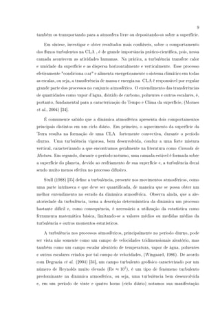 9
também os transportando para a atmosfera livre ou depositando-os sobre a superfície.
Em síntese, investigar e obter resultados mais conáveis, sobre o comportamento
dos uxos turbulentos na CLA , é de grande importância prático-cientíca, pois, nessa
camada acontecem as atividades humanas. Na prática, a turbulência transfere calor
e umidade da superfície e as dispersa horizontalmente e verticalmente. Esse processo
efetivamente condiciona o ar e alimenta energeticamente o sistema climático em todas
as escalas, ou seja, a transferência de massa e energia na CLA é responsável por regular
grande parte dos processos no conjunto atmosférico. O entendimento das transferências
de quantidades como vapor d'água, dióxido de carbono, poluentes e outros escalares, é,
portanto, fundamental para a caracterização do Tempo e Clima da superfície, (Moraes
et al., 2004) [34].
É comumente sabido que a dinâmica atmosférica apresenta dois comportamentos
principais distintos em um ciclo diário. Em primeiro, o aquecimento da superfície da
Terra resulta na formação de uma CLA fortemente convectiva, durante o período
diurno. Uma turbulência vigorosa, bem desenvolvida, conduz a uma forte mistura
vertical, caracterizando a que encontramos geralmente na literatura como Camada de
Mistura. Em segundo, durante o período noturno, uma camada estável é formada sobre
a superfície do planeta, devido ao resfriamento de sua superfície e, a turbulência decai
sendo muito menos efetiva no processo difusivo.
Stull (1988) [35] dene a turbulência, presente nos movimentos atmosféricos, como
uma parte intrínseca e que deve ser quanticada, de maneira que se possa obter um
melhor entendimento no estudo da dinâmica atmosférica. Observa ainda, que a ale-
atoriedade da turbulência, torna a descrição determinística da dinâmica um processo
bastante difícil e, como consequência, é necessário a utilização da estatística como
ferramenta matemática básica, limitando-se a valores médios ou medidas médias da
turbulência e outros momentos estatísticos.
A turbulência nos processos atmosféricos, principalmente no período diurno, pode
ser vista não somente como um campo de velocidades tridimensionais aleatório, mas
também como um campo escalar aleatório de temperatura, vapor de água, poluentes
e outros escalares criados por tal campo de velocidades, (Wingaard, 1986). De acordo
com Degrazia et al. (2004) [34], um campo turbulento geofísico caracterizado por um
número de Reynolds muito elevado (Re ≈ 107
), é um tipo de fenômeno turbulento
predominante na dinâmica atmosférica, ou seja, uma turbulência bem desenvolvida
e, em um período de vinte e quatro horas (ciclo diário) notamos sua manifestação
 