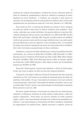 11
mudanças nas condições meteorológicas e oscilações dos sensores, adicionam ruídos aos
dados de turbulência, manisfestando-se através de tendência ou mudanças de baixa-
freqüência nas séries turbulentas. A tendência, que contamina o sinal, precisa ser
removida com um adequado método de remoção linear de tendência, mas a técnica mais
apropriada para este procedimento ainda não é bem clara, (Rannik et al., 1999) [30].
Para estudos na CLA as amostras são divididas em conjuntos. Esses, abrangem
as escalas que contém a maior parte do vórtices turbulentos mais energéticos. Estas
escalas, conhecidas como escalas turbulentas, têm períodos inferiores à uma hora (1h),
conforme indicado por diversos autores como Degrazia et al. 2005; Stull 1988; Van Der
Hoven 1957 apud Lumley e Panofsky 1964. Degrazia et al. [8] se referem aos turbilhões
(vórtices) que possuem a maior parcela da energia turbulenta total, como sendo aqueles
que mais inuenciam no processo dispersivo. Uma conseqüência disto, é a necessidade
de estimar uma escala de comprimento em termos das características destes turbilhões.
Esta escala é necessária na parametrização dos uxos turbulentos.
Atualmente, os processos de média utilizados para contornar os problemas descritos
anteriormente, são a Técnica de Média Móvel (McMillen, 1988; Moncrie et al.,1997);
Remoção Linear de Tendência (Üllar Rannik and Tïmo Vesäla 1999); Filtros Digitais
Recursivos (McMillen, 1988); Nesta Dissertação dar-se-á ênfase na correção, sugerida
por Franceschi e Zardi (2003) [11] para o ltro digital recursivo que foi inicialmente
proposto por McMillen em 1988.
Franceschi e Zardi propõem correções para minimizar os efeitos do deslocamento
de fase, que ocorre ao aplicar esse ltro em uma série temporal turbulenta.
O porquê de se investigar as diferentes técnicas de tratamentos das séries temporais
turbulentas na CLA está baseado na necessidade do tratamento prévio dos dados das
grandezas sendo medidas. Ou seja, é uma maneira de minimizar os erros que conduzem
a uma interpretação equivocada ou incompleta da dinâmica atmosférica, uma vez que
ao utilizar dados brutos, pode-se estar superestimando ou subestimando as grandezas
físicas presentes no processo [30].
Em síntese, quando efetuamos as amostragens em tempo real, estes sinais possuem,
embutidos ou sobrepostos, tendências de escalas sinótica, escalas diurnas e ruídos dos
próprios equipamentos. Desta forma, um processo estatístico de média aritmética
simples, conduz a uma superestimação sistemática das variâncias das quantidades tur-
bulentas e, uma superestimação ou subestimação dos uxos turbulentos, dependendo
do comportamento da tendência linear. Quando removemos a tendência, através de
 