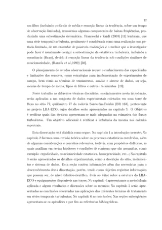 12
um ltro (incluindo o cálculo de média e remoção linear da tendência, sobre um tempo
de observação limitada), removemos algumas componentes de baixas freqüências, pro-
duzindo uma subestimação sistemática. Franceschi e Zardi (2003) [11] lembram, que
uma série temporal turbulenta, geralmente é considerada como uma realização com pe-
ríodo limitado, de um ensemble de possíveis realizações e o melhor que o investigador
pode fazer é usualmente corrigir a subestimação da estatística turbulenta, incluindo a
covariância (uxo), devido à remoção linear da tendência sob condições similares de
estacionariedade, (Rannik et al.,1999) [30].
O planejamento de estudos observacionais requer o conhecimento das capacidades
e limitações dos sensores, como estratégias para implementação de experimentos de
campo, bem como as técnicas de tratamentos, análise e síntese de dados, ou seja,
escalas de tempo de média, tipos de ltros e outros tratamentos [19].
Neste trabalho as diferentes técnicas discutidas, suscintamentes nesta introdução,
serão aplicadas a um conjunto de dados experimentais coletados em uma torre de
uxo no sítio 77, quilômetro 77 da rodovia Santarém-Cuiabá (BR 163), pertencente
ao projeto LBA-ECO, cujos detalhes serão apresentados no capítulo 3. O Objetivo
é vericar quais das técnicas apresentam-se mais adequadas na etimativa dos uxos
turbulentos. Um objetivo adicional é vericar a inuência da mesma nos cálculos
espectrais.
Esta dissertação está dividida como segue: No capítulo 1 a introdução corrente; No
capítulo 2 faremos uma revisão teórica sobre os processos estatísticos envolvidos, além
de algumas considerações e conceitos relevantes, todavia, com propósitos didáticos, as
quais auxiliam em certas hipóteses e condições de contorno que são assumidas, como
exemplo: ergodicidade, estacionariedade estatística, homegeneidade, etc...; No capítulo
3 serão apresentados os detalhes experimentais, como a descrição do sítio, instumen-
tos e sistema de dados. Esta seção contém informações além das necessárias para o
desenvolvimento desta dissertação, porém, tendo como objetivo registrar informações
que possam ser, de nível didático-cientíco, úteis ao leitor sobre a estutura do LBA-
ECO e equipamentos disponíveis nas torres; No capítulo 4 apresentamos a metodologia
aplicada e alguns resultados e discussões sobre os mesmos; No capítulo 5 serão apre-
sentadas as conclusões observadas nas aplicações das diferentes técnicas de tratamento
em séries temporais turbulentas; No capítulo 6 as conclusões; Nas seções subseqüêntes
apresentam-se os apêndices e por m as referências bibliográcas.
 