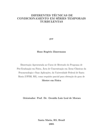 DIFERENTES TÉCNICAS DE
CONDICIONAMENTO EM SÉRIES TEMPORAIS
TURBULENTAS
por
Hans Rogério Zimermann
Dissertação Apresentada ao Curso de Mestrado do Programa de
Pós-Graduação em Física, Área de Concentração em Áreas Clássicas da
Fenomenologia e Suas Aplicações, da Universidade Federal de Santa
Maria (UFSM, RS), como requisito parcial para obtenção do grau de
Mestre em Física
Orientador: Prof. Dr. Osvaldo Luiz Leal de Moraes
Santa Maria, RS, Brasil
2005
 
