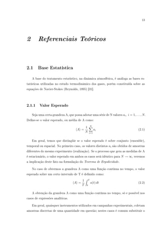 13
2 Referenciais Teóricos
2.1 Base Estatística
A base do tratamento estatístico, na dinâmica atmosférica, é análoga as bases es-
tatísticas utilizadas no estudo termodinâmico dos gases, porém constituída sobre as
equações de Navier-Stokes (Reynolds, 1895) [31].
2.1.1 Valor Esperado
Seja uma certa grandeza A, que possa adotar uma série de N valores ai, i = 1, . . . , N.
Dene-se o valor esperado, ou média de A como:
A =
1
N
N
i=1
ai (2.1)
Em geral, temos que distingüir se o valor esperado é sobre conjunto (ensenble),
temporal ou espacial. No primeiro caso, os valores distintos ai são obtidos de amostras
diferentes do mesmo experimento (realização). Se o processo que gera as medidas de A
é estacionário, o valor esperado em ambos os casos será idêntico para N → ∞, veremos
a implicação deste fato na formulação do Teorema de Ergodicidade.
No caso de obtermos a grandeza A como uma função contínua no tempo, o valor
esperado sobre um certo intervalo de T é denido como:
A =
1
T
T
0
a(t) dt (2.2)
A obtenção da grandeza A como uma função contínua no tempo, só e possível nos
casos de expressões analíticas.
Em geral, quaisquer instrumentos utilizados em campanhas experimentais, coletam
amostras discretas de uma quantidade em questão; nestes casos é comum substituir o
 