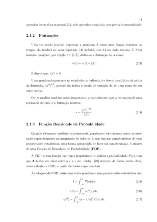 14
operador integral na expressão 2.2, pelo operador somatório, sem perda de generalidade.
2.1.2 Flutuações
Uma vez sendo possível expressar a grandeza A como uma função contínua do
tempo, ela tenderá ao valor esperado A denido por 2.2 no dado itervalo T. Num
instante qualquer, por exeplo t ∈ [0, T], dene-se a utuação de A como:
a (t) = a(t) − A . (2.3)
É direto que, a = 0.
Uma grandeza importante no estudo da turbulência, é o desvio quadrático da média
da utuação, a 2 1/2
, porquê ela indica a escala de variação de a(t) em torno do seu
valor médio.
Outra medida também muito importante, principalmente para a estimativa de uma
tolerância de erro, é a utuação relativa:
=
a 2 1/2
A
. (2.4)
2.1.3 Função Densidade de Probabilidade
Quando efetuamos medidas experimentais, geralmente não estamos muito interes-
sados especicamente na magnitude do valor a(t), mas sim nas características de suas
propriedades estatísticas, uma forma apropriada de fazer tal caracterização, é através
de uma Função de Densidade de Probabilidade (FDP).
A FDP, é uma função que tem a propriedade de indicar a probabilidade P(a), com
que A tenha um valor entre a e a + da. Libby [20] descreve de forma muito clara,
como calcular a FDP, a partir de dados experimentais.
As relações da FDP, entre uma certa grandeza e suas propriedades estatísticas são:
1 =
∞
−∞
P(a) da, (2.5)
A =
∞
−∞
a P(a) da, (2.6)
a 2
=
∞
−∞
(a − A )2
P(a) da. (2.7)
 