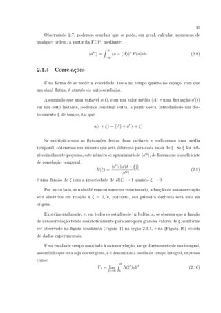 15
Observando 2.7, podemos concluir que se pode, em geral, calcular momentos de
qualquer ordem, a partir da FDP, mediante:
a n
=
∞
−∞
(a − A )n
P(a) da. (2.8)
2.1.4 Correlações
Uma forma de se medir a velocidade, tanto no tempo quanto no espaço, com que
um sinal utua, é através da autocorrelação.
Assumindo que uma variável a(t), com um valor médio A e uma utuação a (t)
em um certo instante, podemos construir outra, a partir desta, introduzindo um des-
locamento ξ de tempo, tal que
a(t + ξ) = A + a (t + ξ)
Se multiplicarmos as utuações destas duas variáveis e realizarmos uma média
temporal, obteremos um número que será diferente para cada valor de ξ. Se ξ for in-
nitesimalmente pequeno, este número se aproximará de a 2
, de forma que o coeciente
de correlação temporal,
R(ξ) =
a (t)a (t + ξ)
a 2
, (2.9)
é uma função de ξ com a propriedade de R(ξ) → 1 quando ξ → 0.
Por outro lado, se o sinal é estatísticamente estacionário, a função de autocorrelação
será simétrica em relação à ξ = 0, e, portanto, sua primeira derivada será nula na
origem.
Experimentalmente, e, em todos os estudos de turbulência, se observa que a função
de autocorrelação tende assintoticamente para zero para grandes valores de ξ, conforme
ser observado na gura idealizada (Figura 1) na seção 2.3.1, e na (Figura 16) obtida
de dados experimentais.
Uma escala de tempo associada à autocorrelação, surge diretamente de sua integral,
assumindo que esta seja convergente, e é denominada escala de tempo integral, expressa
como:
Γ1 = lim
ξ→∞
ξ
0
R(ξ ) dξ (2.10)
 