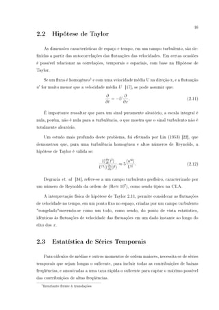 16
2.2 Hipótese de Taylor
As dimensões características de espaço e tempo, em um campo turbulento, são de-
nidas a partir das autocorrelações das utuações das velocidades. Em certas ocasiões
é possível relacionar as correlações, temporais e espaciais, com base na Hipótese de
Taylor.
Se um uxo é homogêneo1
e com uma velocidade média U na direção x, e a utuação
u for muito menor que a velocidade média U [17], se pode assumir que:
∂
∂t
= −U
∂
∂x
. (2.11)
É importante ressaltar que para um sinal puramente aleatório, a escala integral é
nula, porém, não é nula para a turbulência, o que mostra que o sinal turbulento não é
totalmente aleatório.
Um estudo mais profundo deste problema, foi efetuado por Lin (1953) [22], que
demonstrou que, para uma turbulência homogênea e altos números de Reynolds, a
hipótese de Taylor é válida se:
(du
dt
)2
U2 (∂u
∂x
)2
≈ 5
u 2
U2
. (2.12)
Degrazia et. al [34], refere-se a um campo turbulento geofísico, caracterizado por
um número de Reynolds da ordem de (Re≈ 107
), como sendo típico na CLA.
A interpretação física de hipótese de Taylor 2.11, permite considerar as utuações
de velocidade no tempo, em um ponto xo no espaço, criadas por um campo turbulento
congeladomovendo-se como um todo, como sendo, do ponto de vista estatístico,
idênticas às utuações de velocidade das utuações em um dado instante ao longo do
eixo dos x.
2.3 Estatística de Séries Temporais
Para cálculos de médias e outros momentos de ordem maiores, necessita-se de séries
temporais que sejam longas o sucente, para incluir todas as contribuições de baixas
freqüências, e amostradas a uma taxa rápida o sucente para captar o máximo possível
das contribuições de altas freqüências.
1Invariante frente à translações
 