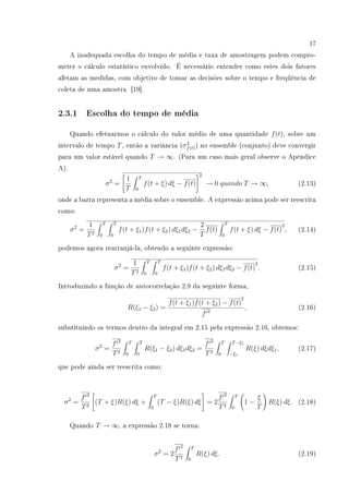 17
A inadequada escolha do tempo de média e taxa de amostragem podem compro-
meter o cálculo estatístico envolvido. É necessário entender como estes dois fatores
afetam as medidas, com objetivo de tomar as decisões sobre o tempo e freqüência de
coleta de uma amostra [19].
2.3.1 Escolha do tempo de média
Quando efetuarmos o cálculo do valor médio de uma quantidade f(t), sobre um
intervalo de tempo T, então a variância (σ2
f(t)) no ensemble (conjunto) deve convergir
para um valor estável quando T → ∞. (Para um caso mais geral observe o Apêndice
A).
σ2
=
1
T
T
0
f(t + ξ) dξ − f(t)
2
→ 0 quando T → ∞, (2.13)
onde a barra representa a média sobre o ensemble. A expressão acima pode ser reescrita
como:
σ2
=
1
T2
T
0
T
0
f(t + ξ1)f(t + ξ2) dξ1dξ2 −
2
T
f(t)
T
0
f(t + ξ) dξ − f(t)
2
, (2.14)
podemos agora rearranjá-la, obtendo a seguinte expressão:
σ2
=
1
T2
T
0
T
0
f(t + ξ1)f(t + ξ2) dξ1dξ2 − f(t)
2
. (2.15)
Introduzindo a função de autocorrelação 2.9 da seguinte forma,
R(ξ1 − ξ2) =
f(t + ξ1)f(t + ξ2) − f(t)
2
f 2
, (2.16)
substituindo os termos dentro da integral em 2.15 pela expressão 2.16, obtemos:
σ2
=
f 2
T2
T
0
T
0
R(ξ1 − ξ2) dξ1dξ2 =
f 2
T2
T
0
T−ξ1
−ξ1
R(ξ) dξdξ1, (2.17)
que pode ainda ser reescrita como:
σ2
=
f 2
T2
(T + ξ)R(ξ) dξ +
T
0
(T − ξ)R(ξ) dξ = 2
f 2
T2
T
0
1 −
ξ
T
R(ξ) dξ. (2.18)
Quando T → ∞, a expressão 2.18 se torna:
σ2
= 2
f 2
T2
T
0
R(ξ) dξ. (2.19)
 