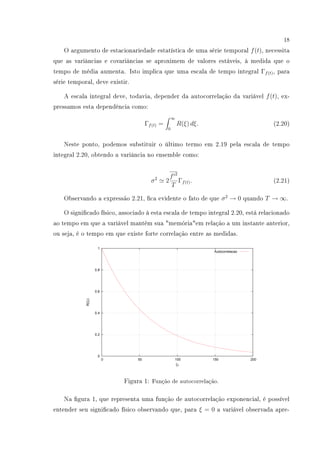 18
O argumento de estacionariedade estatística de uma série temporal f(t), necessita
que as variâncias e covariâncias se aproximem de valores estáveis, à medida que o
tempo de média aumenta. Isto implica que uma escala de tempo integral Γf(t), para
série temporal, deve existir.
A escala integral deve, todavia, depender da autocorrelação da variável f(t), ex-
pressamos esta dependência como:
Γf(t) =
∞
0
R(ξ) dξ. (2.20)
Neste ponto, podemos substituir o último termo em 2.19 pela escala de tempo
integral 2.20, obtendo a variância no ensemble como:
σ2
2
f 2
T
Γf(t). (2.21)
Observando a expressão 2.21, ca evidente o fato de que σ2
→ 0 quando T → ∞.
O signicado físico, associado à esta escala de tempo integral 2.20, está relacionado
ao tempo em que a variável mantém sua memóriaem relação a um instante anterior,
ou seja, é o tempo em que existe forte correlação entre as medidas.
0
0.2
0.4
0.6
0.8
1
0 50 100 150 200
R(ξι)
ξι
Autocorrelacao
Figura 1: Função de autocorrelação.
Na gura 1, que representa uma função de autocorrelação exponencial, é possível
entender seu signicado físico observando que, para ξ = 0 a variável observada apre-
 
