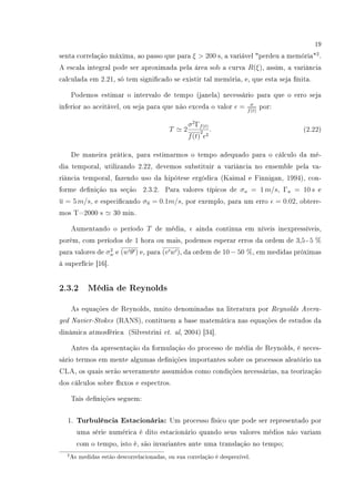19
senta correlação máxima, ao passo que para ξ  200 s, a variável perdeu a memória2
.
A escala integral pode ser aproximada pela área sob a curva R(ξ), assim, a variância
calculada em 2.21, só tem signicado se existir tal memória, e, que esta seja nita.
Podemos estimar o intervalo de tempo (janela) necessário para que o erro seja
inferior ao aceitável, ou seja para que não exceda o valor = σ
f(t)
por:
T 2
σ2
Γf(t)
f(t)
2
2
. (2.22)
De maneira prática, para estimarmos o tempo adequado para o cálculo da mé-
dia temporal, utilizando 2.22, devemos substituir a variância no ensemble pela va-
riância temporal, fazendo uso da hipótese ergódica (Kaimal e Finnigan, 1994), con-
forme denição na seção 2.3.2. Para valores típicos de σu = 1 m/s, Γu = 10 s e
u = 5 m/s, e especicando σu = 0.1m/s, por exemplo, para um erro = 0.02, obtere-
mos T=2000 s 30 min.
Aumentando o período T de média, ainda continua em níveis inexpressíveis,
porém, com períodos de 1 hora ou mais, podemos esperar erros da ordem de 3,5 - 5 %
para valores de σ2
w e (w θ ) e, para (v w ), da ordem de 10 − 50 %, em medidas próximas
à superfície [16].
2.3.2 Média de Reynolds
As equações de Reynolds, muito denominadas na literatura por Reynolds Avera-
ged Navier-Stokes (RANS), contituem a base matemática nas equações de estudos da
dinâmica atmosférica (Silvestrini et. al, 2004) [34].
Antes da apresentação da formulação do processo de média de Reynolds, é neces-
sário termos em mente algumas denições importantes sobre os processos aleatório na
CLA, os quais serão severamente assumidos como condições necessárias, na teorização
dos cálculos sobre uxos e espectros.
Tais denições seguem:
1. Turbulência Estacionária: Um processo físico que pode ser representado por
uma série numérica é dito estacionário quando seus valores médios não variam
com o tempo, isto é, são invariantes ante uma translação no tempo;
2As medidas estão descorrelacionadas, ou sua correlação é desprezível.
 