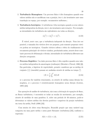 20
2. Turbulência Homogênea: Um processo físico é dito homogêneo quando seus
valores médios não se modicam com a posição, isto é, são invariantes ante uma
translação no espaço, por exemplo: escoamentos uniformes.;
3. Turbulência Isotrópica: A turbulência é dita isotrópica quando os seus valores
médios independem da direção, isto é, são invariantes ante rotações. Por exemplo:
as intensidades da turbulência são eqüivalentes em todas as direções,
ux
2
= uy
2
= uz
2
. (2.23)
É visível, neste caso, que a turbulência independe da direção. Para isto ser
possível, o tamanho dos vórtices deve ser pequeno, pois somente pequenos vórti-
ces podem ser isotrópicos. Grandes vórtices sofrem o efeito do cisalhamento do
escoamento principal e de vórtices vizinhos, produzindo assim, através desse cons-
tante processo de deformação e divisão, intensidades de turbulência diferentes nas
direções ortogonais;
4. Processo Ergódico: Um dado processo físico é dito ergódico quando seus valo-
res médios independem da amostragem (realização) (Brendat e Pierzol, 1986) [6].
Em particular, a hipótese de ergoticidade, permite considerar que as médias de
conjunto [·] (ensenble) possam ser avaliadas através de médias no tempo [·],
A ≡
1
T
T
0
A(t) dt (2.24)
se o processo for também estacionário, ou através de médias numa direção ho-
mogênea, se o processo é estatisticamente homogêneo nessa direção (Lesieur,
1997) [24].
Em operações de análise de turbulência, tais como a derivação de equações de uxo,
ou uxos turbulentos, é necessário se isolar as escalas de movimento, por exemplo,
através de medidas de uma grandeza A, sobre um período de 30 minutos, pode-se
determinar os valores médios dos desvios positivos e negativos da porção turbulenta
em torno da média, Stull (1998) [35].
Com intuito de obter estas utuações, Reynolds propõe que uma variável seja
composta em uma parte média e outra parte utuante (turbulenta) [35], conforme a
expressão:
A(t) = a (t) + A . (2.25)
 