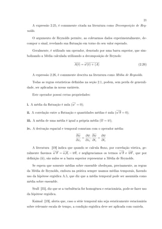 21
A expressão 2.25, é comumente citada na literatura como Decomposição de Rey-
nolds.
O argumento de Reynolds permite, ao coletarmos dados experimentalmente, de-
compor o sinal, revelando sua utuação em torno do seu valor esperado.
Geralmente, é utilizado um operador, denotado por uma barra superior, que sim-
bolizando a Média calculada utilizando a decomposição de Reynols:
A(t) = a (t) + A (2.26)
A expressão 2.26, é comumente descrita na literatura como Média de Reynolds.
Todas as regras estatísticas denidas na seção 2.1, podem, sem perda de generali-
dade, ser aplicadas às novas variáveis.
Este operador possui certas propriedades:
i. A média da utuação é nula (w = 0);
ii. A correlação entre a utuação e quantidades médias é nula (w θ = 0);
iii. A média de uma média é igual a própria média (w = w);
iv. A derivação espacial e temporal comutam com o operador média:
∂w
∂xi
=
∂w
∂xi
;
∂w
∂ti
=
∂w
∂ti
A literatura [19] indica que quando se calcula uxo, por correlação vórtica, ge-
ralmente fazemos w θ = wiθi − w¯θ, e negligenciamos os termos w θ e wθ , que por
denição (ii), são nulos se a barra superior representar a Média de Reynolds.
Se espera que somente médias sobre ensemble obedeçam, precisamente, as regras
da Média de Reynolds, embora na prática sempre usamos médias temporais, fazendo
uso da hipótese ergódica A.5, que diz que a média temporal pode ser assumida como
média sobre ensemble.
Stull [35], diz que se a turbulência for homogênea e estacionária, pode-se fazer uso
da hipótese ergódica.
Kaimal [19], alerta que, caso a série temporal não seja estaticamente estacionária
sobre relevante escala de tempo, a condição ergódica deve ser aplicada com cautela.
 