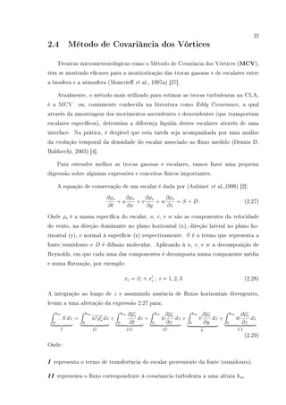 22
2.4 Método de Covariância dos Vórtices
Técnicas micrometeorológicas como o Método de Covariâcia dos Vórtices (MCV),
têm se mostrado ecazes para a monitorização das trocas gasosas e de escalares entre
a biosfera e a atmosfera (Moncrie et al., 1997a) [27].
Atualmente, o método mais utilizado para estimar as trocas turbulentas na CLA,
é a MCV ou, comumente conhecida na literatura como Eddy Covariance, a qual
através da amostragem dos movimentos ascendentes e descendentes (que transportam
escalares especícos), determina a diferença líquida destes escalares através de uma
interface. Na prática, é desjável que esta tarefa seja acompanhada por uma análise
da evolução temporal da densidade do escalar associado ao uxo medido (Dennis D.
Baldocchi, 2003) [4].
Para entender melhor as trocas gasosas e escalares, vamos fazer uma pequena
digressão sobre algumas expressões e conceitos físicos importantes.
A equação de conservação de um escalar é dada por (Aubinet et al.,1998) [2]:
∂ρs
∂t
+ u
∂ρs
∂x
+ v
∂ρs
∂y
+ w
∂ρs
∂z
= S + D . (2.27)
Onde ρs é a massa especíca do escalar, u, v, e w são as componentes da velocidade
do vento, na direção dominante no plano horizontal (x), direção lateral no plano ho-
rizontal (y), e normal à superfície (z) respectivamente. S é o termo que representa a
fonte/sumidouro e D é difusão molecular. Aplicando à u, v, e w a decomposição de
Reynolds, em que cada uma das componentes é decomposta numa componente média
e numa utuação, por exemplo:
xi = xi + xi ; i = 1, 2, 3 (2.28)
A integração ao longo de z e assumindo ausência de uxos horizontais divergentes,
levam a uma alteração da expressão 2.27 para:
hm
0
S dz
I
=
hm
0
w ρs dz
II
+
hm
0
∂ρs
∂t
dz
III
+
hm
0
u
∂ρs
∂x
dz
IV
+
hm
0
v
∂ρs
∂y
dz
V
+
hm
0
w
∂ρs
∂z
dz
V I
(2.29)
Onde:
I representa o termo de transferência do escalar proveniente da fonte (sumidouro).
II representa o uxo correspondente à covariancia turbulenta a uma altura hm.
 