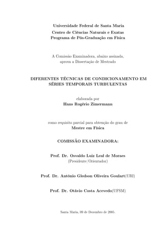 Universidade Federal de Santa Maria
Centro de Ciências Naturais e Exatas
Programa de Pós-Graduação em Física
A Comissão Examinadora, abaixo assinada,
aprova a Dissertação de Mestrado
DIFERENTES TÉCNICAS DE CONDICIONAMENTO EM
SÉRIES TEMPORAIS TURBULENTAS
elaborada por
Hans Rogério Zimermann
como requisito parcial para obtenção do grau de
Mestre em Física
COMISSÃO EXAMINADORA:
Prof. Dr. Osvaldo Luiz Leal de Moraes
(Presidente/Orientador)
Prof. Dr. Antônio Gledson Oliveira Goulart(URI)
Prof. Dr. Otávio Costa Acevedo(UFSM)
Santa Maria, 09 de Dezembro de 2005.
 