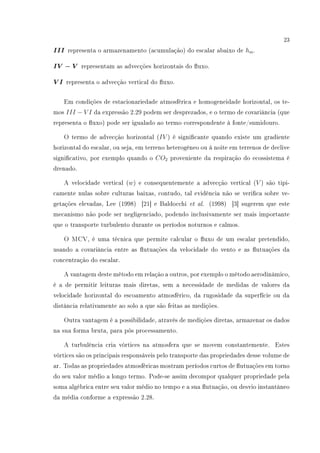 23
III representa o armazenamento (acumulação) do escalar abaixo de hm.
IV − V representam as advecções horizontais do uxo.
V I representa o advecção vertical do uxo.
Em condições de estacionariedade atmosférica e homogeneidade horizontal, os te-
mos III − V I da expressão 2.29 podem ser desprezados, e o termo de covariância (que
representa o uxo) pode ser igualado ao termo correspondente à fonte/sumidouro.
O termo de advecção horizontal (IV ) é signicante quando existe um gradiente
horizontal do escalar, ou seja, em terreno heterogêneo ou à noite em terrenos de declive
signicativo, por exemplo quando o CO2 proveniente da respiração do ecossistema é
drenado.
A velocidade vertical (w) e consequentemente a advecção vertical (V ) são tipi-
camente nulas sobre culturas baixas, contudo, tal evidência não se verica sobre ve-
getações elevadas, Lee (1998) [21] e Baldocchi et al. (1998) [3] sugerem que este
mecanismo não pode ser negligenciado, podendo inclusivamente ser mais importante
que o transporte turbulento durante os períodos noturnos e calmos.
O MCV, é uma técnica que permite calcular o uxo de um escalar pretendido,
usando a covariância entre as utuações da velocidade do vento e as utuações da
concentração do escalar.
A vantagem deste método em relação a outros, por exemplo o método aerodinâmico,
é a de permitir leituras mais diretas, sem a necessidade de medidas de valores da
velocidade horizontal do escoamento atmosférico, da rugosidade da superfície ou da
distância relativamente ao solo a que são feitas as medições.
Outra vantagem é a possibilidade, através de medições diretas, armazenar os dados
na sua forma bruta, para pós processamento.
A turbulência cria vórtices na atmosfera que se movem constantemente. Estes
vórtices são os principais responsáveis pelo transporte das propriedades desse volume de
ar. Todas as propriedades atmosféricas mostram períodos curtos de utuações em torno
do seu valor médio a longo termo. Pode-se assim decompor qualquer propriedade pela
soma algébrica entre seu valor médio no tempo e a sua utuação, ou desvio instantâneo
da média conforme a expressão 2.28.
 