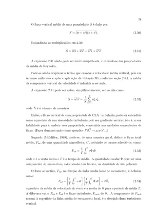 24
O uxo vertical médio de uma propriedade S é dado por:
S = (w + w )(s + s ). (2.30)
Espandindo as multiplicações em 2.30:
S = ws + ws + w s + w s (2.31)
A expressão 2.31 ainda pode ser muito simplicada, utilizando-se das propriedades
da média de Reynolds.
Pode-se ainda desprezar o termo que envolve a velocidade média vertical, pois em
terrenos uniformes e após a aplicação da Rotação 3D, conforme seção 2.5.1, a média
da componente vertical da velocidade é induzida a ser nula.
A expressão 2.31 pode ser então, simplicadamente, ser escrita como:
S = w s =
1
N
N
k=1
wksk, (2.32)
onde N é o número de amostras.
Então, o uxo vertical de uma propriedade da CLA turbulenta, pode ser entendido
como o produto da sua viscosidade turbulenta pelo seu gradiente vertical, isto é, a sua
habilidade para transferir essa propriedade, convertida nas unidades convenientes de
uxo. (Fazer demonstração como apendice FρU → ρzw s ....)
Segundo (McMillen, 1988), pode-se, de uma maneira geral, denir o uxo total
médio, Ftot, de uma quantidade atmosférica, U, incluindo os termos advectivos, como:
Ftot =
1
T
T
0
vΦ dt (2.33)
onde v é o vento médio e T é o tempo de média. A quantidade escalar Φ deve ser uma
componente do momentum, calor sensível ou latente, ou densidade de um poluente.
O uxo advectivo, Fad, na direção da linha media local de escoamento, é denido
como:
Fad =
1
T
T
0
v dt
1
T
T
0
Φ dt = ¯v¯Φ, (2.34)
o produto da média da velocidade do vento e a media de Φ para o período de média T.
A diferenca entre Ftot e Fad é o uxo turbulento, Fturb, de Φ. A componente de Fturb
normal à superfície da linha média de escoamento local, é o desejado uxo turbulento
vertical.
 