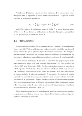 25
Usando esta denição, o conceito de uxo turbulento deve ser associado com o
transporte entre as superfícies de linhas médias de escoamentos. Na prática, é usual
expressar as integrais por somatórios
Fturb =
1
N
(v − ¯v)(Φ − ¯Φ) =
1
N
v Φ (2.35)
onde N é o número de medidas no tempo de média T, as barras denotam valores
médios e v e Φ são desvios da média, também chamadas utuações. A quantidade
Fturb é, por denição, a covariância de v e Φ.
2.5 Tratamentos
Para obtermos informações físicas consistentes sobre a dinâmica da atmosfera pró-
xima à superfície, CLA, ao utilizarmos um conjunto de dados adquiridos experimental-
mente, é necessário que se apliquem alguns tratamentos nesses dados. Por exemplo, o
comportamento tendenciosoque existe em uma série turbulenta de temperatura, que
necessita ser minimizado para satisfazer as condições estatísticas de estacionariedade.
Vários métodos de remoção da tendêcia de séries têm sido propostas pela litera-
tura, por exemplo (Lloyd et al.,1984; McMillen, 1988; Gash e Culf, 1996; Deholm-Price
e Rees, 1997; apud Franceschi, 2003). Os ltros são aplicados antes de proceder ao
cálculo espectral através da Transformada de Fourier. Baldocchi (2003) [4] indica que a
MCV tem sido o método mais utilizado, porém têm suas limitações, uma delas se refere
ao caso de condições de não estacionáriedade. A necessidade, da condição de estacio-
nariedade em uma série temporal, para estimativa mais precisa dos uxos calculados
utilizando MCV, geralmente é suprida através do uso de procedimentos de ltragem.
Estes procedimentos suprimem os efeitos da não estacionariedade, tipicamente causada
pelos eventos com escalas de tempo além da janela de 30 min, comumente utilizada em
estudos atmosféricos, Franceschi (2003) [11].
Estes tratamentos devem seguir procedimentos bem determinados, como se mostra
a seguir, através de algumas técnicas como rotação 3D, média móvel, alisador tipo sino
gradual e ltros digitais recursivos.
 